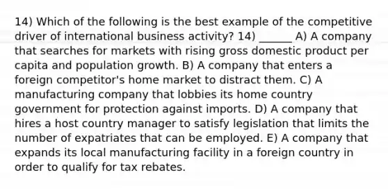 14) Which of the following is the best example of the competitive driver of international business activity? 14) ______ A) A company that searches for markets with rising gross domestic product per capita and population growth. B) A company that enters a foreign competitor's home market to distract them. C) A manufacturing company that lobbies its home country government for protection against imports. D) A company that hires a host country manager to satisfy legislation that limits the number of expatriates that can be employed. E) A company that expands its local manufacturing facility in a foreign country in order to qualify for tax rebates.