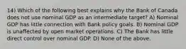 14) Which of the following best explains why the Bank of Canada does not use nominal GDP as an intermediate target? A) Nominal GDP has little connection with Bank policy goals. B) Nominal GDP is unaffected by open market operations. C) The Bank has little direct control over nominal GDP. D) None of the above.