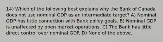 14) Which of the following best explains why the Bank of Canada does not use nominal GDP as an intermediate target? A) Nominal GDP has little connection with Bank policy goals. B) Nominal GDP is unaffected by open market operations. C) The Bank has little direct control over nominal GDP. D) None of the above.