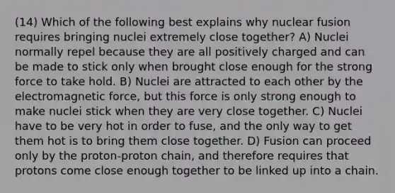 (14) Which of the following best explains why nuclear fusion requires bringing nuclei extremely close together? A) Nuclei normally repel because they are all positively charged and can be made to stick only when brought close enough for the strong force to take hold. B) Nuclei are attracted to each other by the electromagnetic force, but this force is only strong enough to make nuclei stick when they are very close together. C) Nuclei have to be very hot in order to fuse, and the only way to get them hot is to bring them close together. D) Fusion can proceed only by the proton-proton chain, and therefore requires that protons come close enough together to be linked up into a chain.