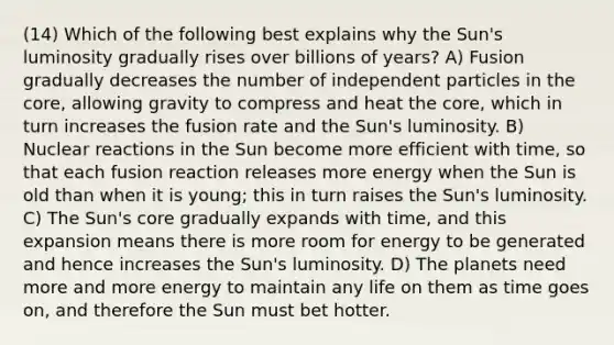 (14) Which of the following best explains why the Sun's luminosity gradually rises over billions of years? A) Fusion gradually decreases the number of independent particles in the core, allowing gravity to compress and heat the core, which in turn increases the fusion rate and the Sun's luminosity. B) Nuclear reactions in the Sun become more efficient with time, so that each fusion reaction releases more energy when the Sun is old than when it is young; this in turn raises the Sun's luminosity. C) The Sun's core gradually expands with time, and this expansion means there is more room for energy to be generated and hence increases the Sun's luminosity. D) The planets need more and more energy to maintain any life on them as time goes on, and therefore the Sun must bet hotter.