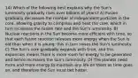 14) Which of the following best explains why the Sun's luminosity gradually rises over billions of years? A) Fusion gradually decreases the number of independent particles in the core, allowing gravity to compress and heat the core, which in turn increases the fusion rate and the Sun's luminosity. B) Nuclear reactions in the Sun become more efficient with time, so that each fusion reaction releases more energy when the Sun is old than when it is young; this in turn raises the Sun's luminosity. C) The Sun's core gradually expands with time, and this expansion means there is more room for energy to be generated and hence increases the Sun's luminosity. D) The planets need more and more energy to maintain any life on them as time goes on, and therefore the Sun must bet hotter.