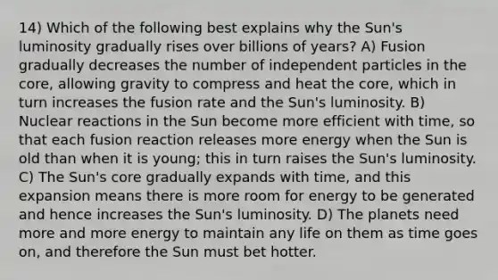 14) Which of the following best explains why the Sun's luminosity gradually rises over billions of years? A) Fusion gradually decreases the number of independent particles in the core, allowing gravity to compress and heat the core, which in turn increases the fusion rate and the Sun's luminosity. B) Nuclear reactions in the Sun become more efficient with time, so that each fusion reaction releases more energy when the Sun is old than when it is young; this in turn raises the Sun's luminosity. C) The Sun's core gradually expands with time, and this expansion means there is more room for energy to be generated and hence increases the Sun's luminosity. D) The planets need more and more energy to maintain any life on them as time goes on, and therefore the Sun must bet hotter.