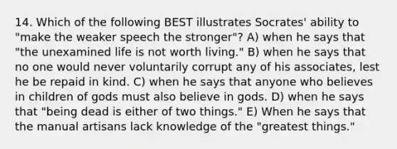 14. Which of the following BEST illustrates Socrates' ability to "make the weaker speech the stronger"? A) when he says that "the unexamined life is not worth living." B) when he says that no one would never voluntarily corrupt any of his associates, lest he be repaid in kind. C) when he says that anyone who believes in children of gods must also believe in gods. D) when he says that "being dead is either of two things." E) When he says that the manual artisans lack knowledge of the "greatest things."