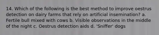 14. Which of the following is the best method to improve oestrus detection on dairy farms that rely on artificial insemination? a. Fertile bull mixed with cows b. Visible observations in the middle of the night c. Oestrus detection aids d. 'Sniffer' dogs