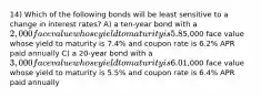 14) Which of the following bonds will be least sensitive to a change in interest rates? A) a ten-year bond with a 2,000 face value whose yield to maturity is 5.8% and coupon rate is 5.8% APR paid semiannually B) a 15-year bond with a5,000 face value whose yield to maturity is 7.4% and coupon rate is 6.2% APR paid annually C) a 20-year bond with a 3,000 face value whose yield to maturity is 6.0% and coupon rate is 5.4% APR paid semiannually D) a 30-year bond with a1,000 face value whose yield to maturity is 5.5% and coupon rate is 6.4% APR paid annually