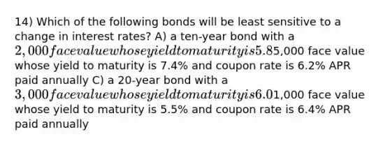 14) Which of the following bonds will be least sensitive to a change in interest rates? A) a ten-year bond with a 2,000 face value whose yield to maturity is 5.8% and coupon rate is 5.8% APR paid semiannually B) a 15-year bond with a5,000 face value whose yield to maturity is 7.4% and coupon rate is 6.2% APR paid annually C) a 20-year bond with a 3,000 face value whose yield to maturity is 6.0% and coupon rate is 5.4% APR paid semiannually D) a 30-year bond with a1,000 face value whose yield to maturity is 5.5% and coupon rate is 6.4% APR paid annually