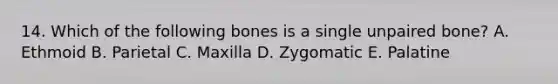 14. Which of the following bones is a single unpaired bone? A. Ethmoid B. Parietal C. Maxilla D. Zygomatic E. Palatine