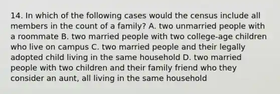 14. In which of the following cases would the census include all members in the count of a family? A. two unmarried people with a roommate B. two married people with two college-age children who live on campus C. two married people and their legally adopted child living in the same household D. two married people with two children and their family friend who they consider an aunt, all living in the same household