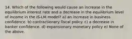 14. Which of the following would cause an increase in the equilibrium interest rate and a decrease in the equilibrium level of income in the IS-LM model? a) an increase in business confidence. b) contractionary fiscal policy. c) a decrease in banker confidence. d) expansionary monetary policy e) None of the above.