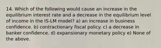 14. Which of the following would cause an increase in the equilibrium interest rate and a decrease in the equilibrium level of income in the IS-LM model? a) an increase in business confidence. b) contractionary fiscal policy. c) a decrease in banker confidence. d) expansionary monetary policy e) None of the above.