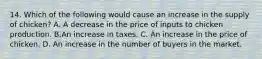 14. Which of the following would cause an increase in the supply of chicken​? A. A decrease in the price of inputs to chicken production. B.An increase in taxes. C. An increase in the price of chicken. D. An increase in the number of buyers in the market.