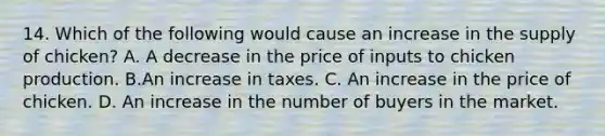 14. Which of the following would cause an increase in the supply of chicken​? A. A decrease in the price of inputs to chicken production. B.An increase in taxes. C. An increase in the price of chicken. D. An increase in the number of buyers in the market.