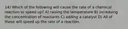 14) Which of the following will cause the rate of a chemical reaction to speed up? A) raising the temperature B) increasing the concentration of reactants C) adding a catalyst D) All of these will speed up the rate of a reaction.