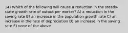 14) Which of the following will cause a reduction in the steady-state growth rate of output per worker? A) a reduction in the saving rate B) an increase in the population growth rate C) an increase in the rate of depreciation D) an increase in the saving rate E) none of the above