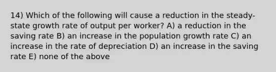 14) Which of the following will cause a reduction in the steady-state growth rate of output per worker? A) a reduction in the saving rate B) an increase in the population growth rate C) an increase in the rate of depreciation D) an increase in the saving rate E) none of the above