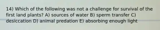 14) Which of the following was not a challenge for survival of the first land plants? A) sources of water B) sperm transfer C) desiccation D) animal predation E) absorbing enough light