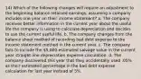 14) Which of the following changes will require an adjustment to the beginning balance retained earnings, assuming a company includes one year on their income statement? a. The company receives better information in the current year about the useful life the company is using to calculate depreciation and decides to use the current useful life. b. The company changes from the balance sheet method of recording bad debt expense to the income statement method in the current year. c. The company fails to include the 5,000 estimated salvage value in the current year straight-line depreciation expense calculation. d. The company discovered this year that they accidentally used .05% as their estimated percentage in the bad debt expense calculation for last year instead of 5%.