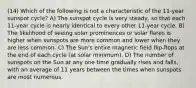 (14) Which of the following is not a characteristic of the 11-year sunspot cycle? A) The sunspot cycle is very steady, so that each 11-year cycle is nearly identical to every other 11-year cycle. B) The likelihood of seeing solar prominences or solar flares is higher when sunspots are more common and lower when they are less common. C) The Sun's entire magnetic field flip-flops at the end of each cycle (at solar minimum). D) The number of sunspots on the Sun at any one time gradually rises and falls, with an average of 11 years between the times when sunspots are most numerous.