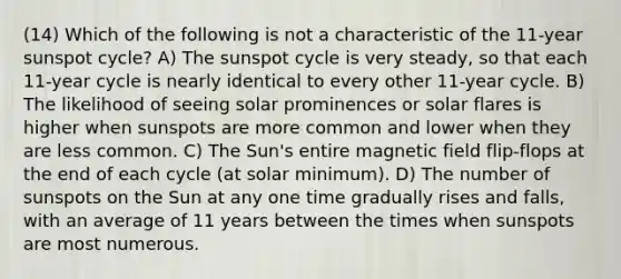 (14) Which of the following is not a characteristic of the 11-year sunspot cycle? A) The sunspot cycle is very steady, so that each 11-year cycle is nearly identical to every other 11-year cycle. B) The likelihood of seeing solar prominences or solar flares is higher when sunspots are more common and lower when they are less common. C) The Sun's entire magnetic field flip-flops at the end of each cycle (at solar minimum). D) The number of sunspots on the Sun at any one time gradually rises and falls, with an average of 11 years between the times when sunspots are most numerous.