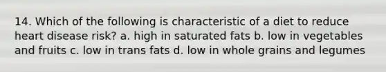 14. Which of the following is characteristic of a diet to reduce heart disease risk? a. high in saturated fats b. low in vegetables and fruits c. low in trans fats d. low in whole grains and legumes