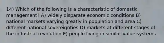 14) Which of the following is a characteristic of domestic management? A) widely disparate economic conditions B) national markets varying greatly in population and area C) different national sovereignties D) markets at different stages of the industrial revolution E) people living in similar value systems