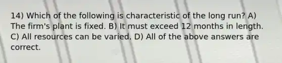 14) Which of the following is characteristic of the long run? A) The firm's plant is fixed. B) It must exceed 12 months in length. C) All resources can be varied. D) All of the above answers are correct.