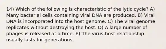 14) Which of the following is characteristic of the lytic cycle? A) Many bacterial cells containing viral DNA are produced. B) Viral DNA is incorporated into the host genome. C) The viral genome replicates without destroying the host. D) A large number of phages is released at a time. E) The virus-host relationship usually lasts for generations.