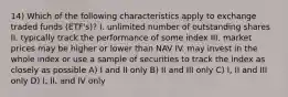 14) Which of the following characteristics apply to exchange traded funds (ETF's)? I. unlimited number of outstanding shares II. typically track the performance of some index III. market prices may be higher or lower than NAV IV. may invest in the whole index or use a sample of securities to track the index as closely as possible A) I and II only B) II and III only C) I, II and III only D) I, II, and IV only