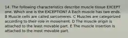 14. The following characteristics describe muscle tissue EXCEPT one. Which one is the EXCEPTION? A Each muscle has two ends. B Muscle cells are called sarcomeres. C Muscles are categorized according to their role in movement. D The muscle origin is attached to the least movable part. E The muscle insertion is attached to the most movable part.