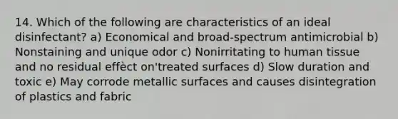 14. Which of the following are characteristics of an ideal disinfectant? a) Economical and broad-spectrum antimicrobial b) Nonstaining and unique odor c) Nonirritating to human tissue and no residual effèct on'treated surfaces d) Slow duration and toxic e) May corrode metallic surfaces and causes disintegration of plastics and fabric