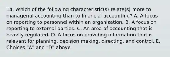 14. Which of the following characteristic(s) relate(s) more to managerial accounting than to financial accounting? A. A focus on reporting to personnel within an organization. B. A focus on reporting to external parties. C. An area of accounting that is heavily regulated. D. A focus on providing information that is relevant for planning, decision making, directing, and control. E. Choices "A" and "D" above.