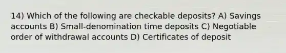 14) Which of the following are checkable deposits? A) Savings accounts B) Small-denomination time deposits C) Negotiable order of withdrawal accounts D) Certificates of deposit