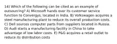 14) Which of the following can be cited as an example of outsourcing? A) Microsoft hands over its customer service function to Convergys, located in India. B) Volkswagen acquires a steel manufacturing plant to reduce its overall production costs. C) Dell sources computer parts from suppliers located in Russia. D) Audi starts a manufacturing facility in China to take advantage of low labor costs. E) P&G acquires a retail outlet to reduce its distribution costs