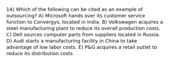 14) Which of the following can be cited as an example of outsourcing? A) Microsoft hands over its customer service function to Convergys, located in India. B) Volkswagen acquires a steel manufacturing plant to reduce its overall production costs. C) Dell sources computer parts from suppliers located in Russia. D) Audi starts a manufacturing facility in China to take advantage of low labor costs. E) P&G acquires a retail outlet to reduce its distribution costs