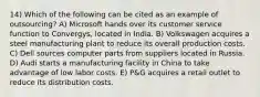 14) Which of the following can be cited as an example of outsourcing? A) Microsoft hands over its customer service function to Convergys, located in India. B) Volkswagen acquires a steel manufacturing plant to reduce its overall production costs. C) Dell sources computer parts from suppliers located in Russia. D) Audi starts a manufacturing facility in China to take advantage of low labor costs. E) P&G acquires a retail outlet to reduce its distribution costs.