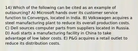 14) Which of the following can be cited as an example of outsourcing? A) Microsoft hands over its customer service function to Convergys, located in India. B) Volkswagen acquires a steel manufacturing plant to reduce its overall production costs. C) Dell sources computer parts from suppliers located in Russia. D) Audi starts a manufacturing facility in China to take advantage of low labor costs. E) P&G acquires a retail outlet to reduce its distribution costs.