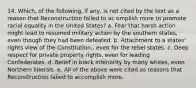 14. Which, of the following, if any, is not cited by the text as a reason that Reconstruction failed to ac omplish more to promote racial equality in the United States? a. Fear that harsh action might lead to resumed military action by the southern states, even though they had been defeated. b. Attachment to a states' rights view of the Constitution., even for the rebel states. c. Deep respect for private property rights, even for leading Confederates. d. Belief in black inferiority by many whites, even Northern liberals. e. All of the above were cited as reasons that Reconstruction failed to accomplish more.