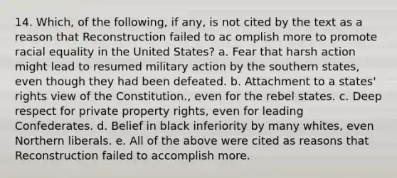 14. Which, of the following, if any, is not cited by the text as a reason that Reconstruction failed to ac omplish more to promote racial equality in the United States? a. Fear that harsh action might lead to resumed military action by the southern states, even though they had been defeated. b. Attachment to a states' rights view of the Constitution., even for the rebel states. c. Deep respect for private property rights, even for leading Confederates. d. Belief in black inferiority by many whites, even Northern liberals. e. All of the above were cited as reasons that Reconstruction failed to accomplish more.