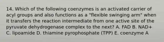 14. Which of the following coenzymes is an activated carrier of acyl groups and also functions as a "flexible swinging arm" when it transfers the reaction intermediate from one active site of the pyruvate dehydrogenase complex to the next? A. FAD B. NAD+ C. lipoamide D. thiamine pyrophosphate (TPP) E. coenzyme A