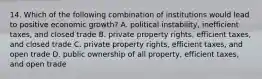 14. Which of the following combination of institutions would lead to positive economic growth? A. political instability, inefficient taxes, and closed trade B. private property rights, efficient taxes, and closed trade C. private property rights, efficient taxes, and open trade D. public ownership of all property, efficient taxes, and open trade