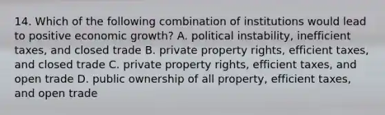 14. Which of the following combination of institutions would lead to positive economic growth? A. political instability, inefficient taxes, and closed trade B. private property rights, efficient taxes, and closed trade C. private property rights, efficient taxes, and open trade D. public ownership of all property, efficient taxes, and open trade