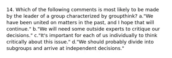 14. Which of the following comments is most likely to be made by the leader of a group characterized by groupthink? a."We have been united on matters in the past, and I hope that will continue." b."We will need some outside experts to critique our decisions." c."It's important for each of us individually to think critically about this issue." d."We should probably divide into subgroups and arrive at independent decisions."