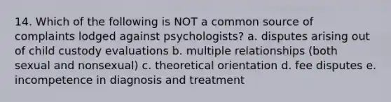 14. Which of the following is NOT a common source of complaints lodged against psychologists? a. disputes arising out of child custody evaluations b. multiple relationships (both sexual and nonsexual) c. theoretical orientation d. fee disputes e. incompetence in diagnosis and treatment