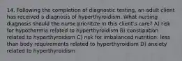 14. Following the completion of diagnostic testing, an adult client has received a diagnosis of hyperthyroidism. What nursing diagnosis should the nurse prioritize in this client's care? A) risk for hypothermia related to hyperthyroidism B) constipation related to hyperthyroidism C) risk for imbalanced nutrition: less than body requirements related to hyperthyroidism D) anxiety related to hyperthyroidism