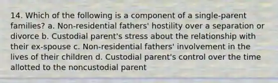 14. Which of the following is a component of a single-parent families? a. Non-residential fathers' hostility over a separation or divorce b. Custodial parent's stress about the relationship with their ex-spouse c. Non-residential fathers' involvement in the lives of their children d. Custodial parent's control over the time allotted to the noncustodial parent