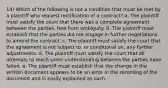 14) Which of the following is not a condition that must be met by a plaintiff who request rectification of a contract? a. The plaintiff must satisfy the court that there was a complete agreement between the parties, free from ambiguity. b. The plaintiff must establish that the parties did not engage in further negotiations to amend the contract. c. The plaintiff must satisfy the court that the agreement is not subject to, or conditional on, any further adjustments. d. The plaintiff must satisfy the court that all attempts to reach some understanding between the parties have failed. e. The plaintiff must establish that the change in the written document appears to be an error in the recording of the document and is easily explained as such.