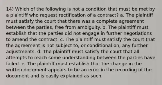 14) Which of the following is not a condition that must be met by a plaintiff who request rectification of a contract? a. The plaintiff must satisfy the court that there was a complete agreement between the parties, free from ambiguity. b. The plaintiff must establish that the parties did not engage in further negotiations to amend the contract. c. The plaintiff must satisfy the court that the agreement is not subject to, or conditional on, any further adjustments. d. The plaintiff must satisfy the court that all attempts to reach some understanding between the parties have failed. e. The plaintiff must establish that the change in the written document appears to be an error in the recording of the document and is easily explained as such.