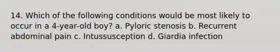 14. Which of the following conditions would be most likely to occur in a 4-year-old boy? a. Pyloric stenosis b. Recurrent abdominal pain c. Intussusception d. Giardia infection