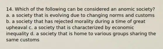 14. Which of the following can be considered an anomic society? a. a society that is evolving due to changing norms and customs b. a society that has rejected morality during a time of great upheaval c. a society that is characterized by economic inequality d. a society that is home to various groups sharing the same customs